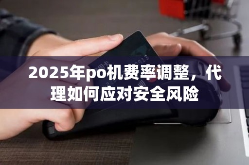 2025年po机费率调整,代理如何应对安全风险 2025年po机费率调整,代理如何应对安全风险