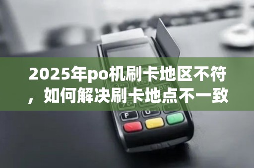 2025年po机刷卡地区不符,如何解决刷卡地点不一致问题 2025年po机刷卡地区不符,如何解决刷卡地点不一致问题