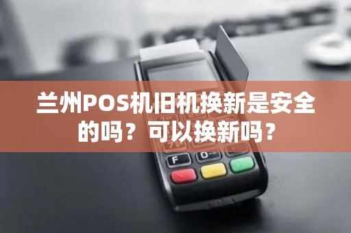 兰州POS机旧机换新是安全的吗?可以换新吗? 兰州POS机旧机换新是安全的吗?可以换新吗?