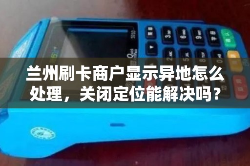 兰州刷卡商户显示异地怎么处理，关闭定位能解决吗？