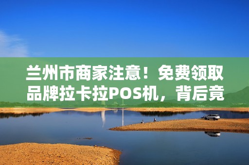 兰州市商家注意!免费领取品牌拉卡拉POS机,背后竟有这些‘隐形福利’ 兰州市商家注意!免费领取品牌拉卡拉POS机,背后竟有这些‘隐形福利’