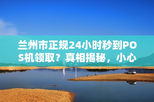 兰州市正规24小时秒到POS机领取？真相揭秘，小心这些套路！