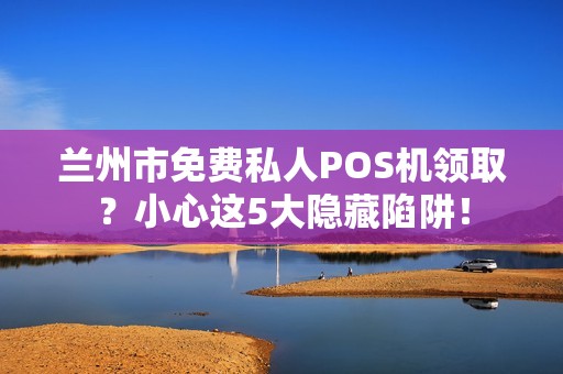 兰州市免费私人POS机领取？小心这5大隐藏陷阱！