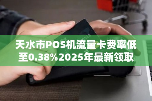 天水市POS机流量卡费率低至0.38%2025年最新领取攻略大揭秘！