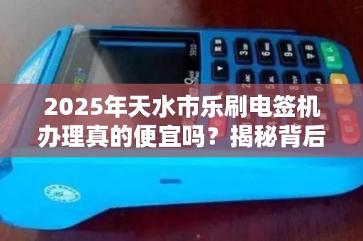 2025年天水市乐刷电签机办理真的便宜吗？揭秘背后的真相！