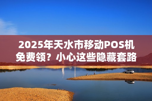 2025年天水市移动POS机免费领？小心这些隐藏套路！