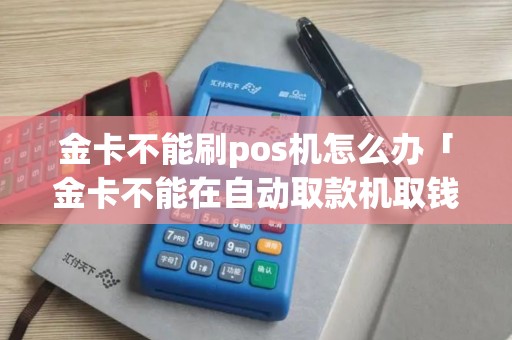 金卡不能刷pos机怎么办「金卡不能在自动取款机取钱吗」 金卡不能刷pos机怎么办「金卡不能在自动取款机取钱吗」