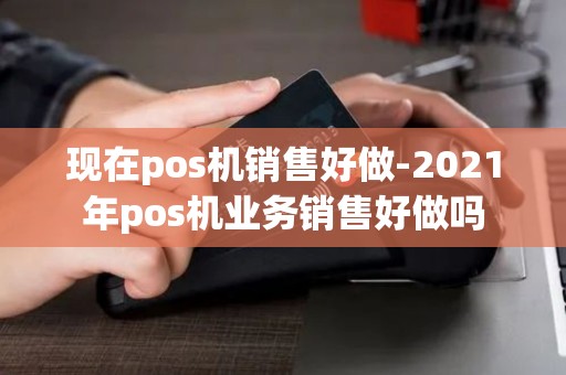 现在pos机销售好做-2021年pos机业务销售好做吗 现在pos机销售好做-2021年pos机业务销售好做吗