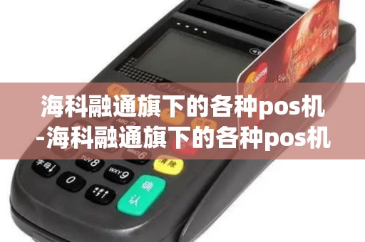 海科融通旗下的各种pos机-海科融通旗下的各种pos机详细介绍 海科融通旗下的各种pos机-海科融通旗下的各种pos机详细介绍