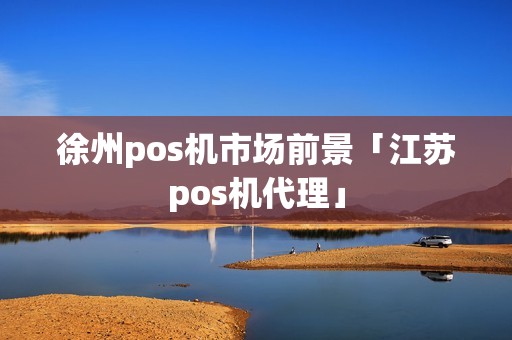 徐州pos机市场前景「江苏pos机代理」 徐州pos机市场前景「江苏pos机代理」