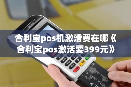 合利宝pos机激活费在哪《合利宝pos激活要399元》 合利宝pos机激活费在哪《合利宝pos激活要399元》